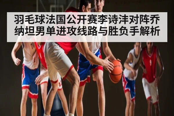 羽毛球法国公开赛李诗沣对阵乔纳坦男单进攻线路与胜负手解析