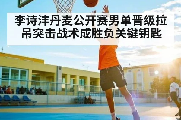 李诗沣丹麦公开赛男单晋级拉吊突击战术成胜负关键钥匙
