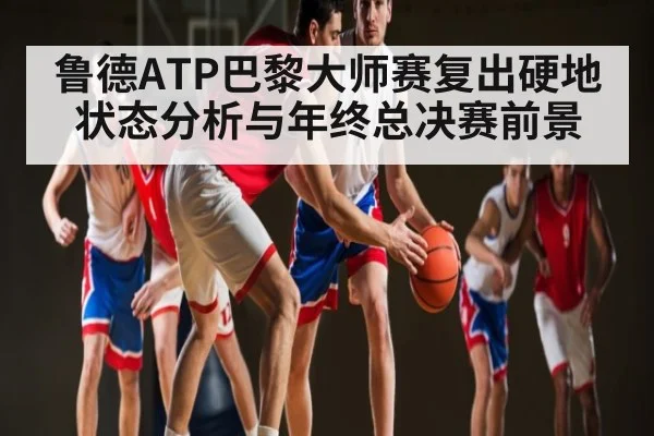 鲁德ATP巴黎大师赛复出硬地状态分析与年终总决赛前景